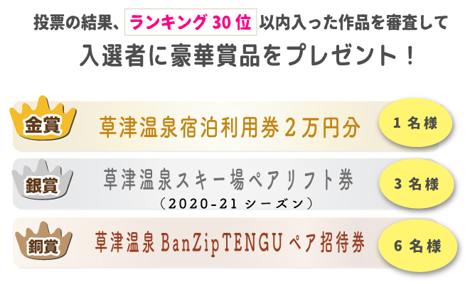 投票の結果、ランキング30位以内に入った作品を対象に、「草津温泉スキー場WEBフォトコンテスト」事務局の審査により選出させて頂きます。
※当選の発表は商品の発送をもってかえさせて頂きます。