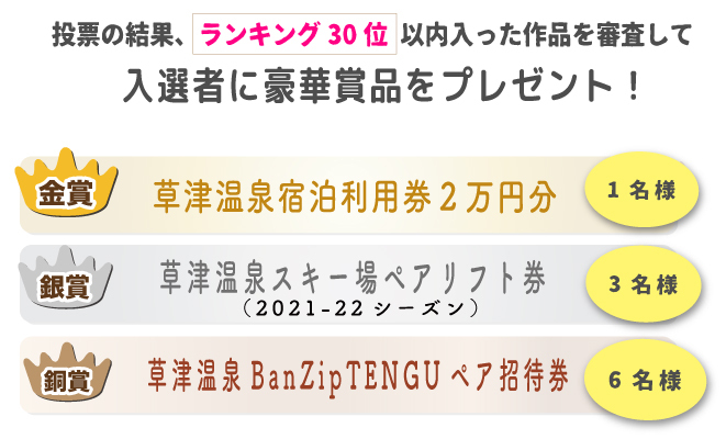 投票の結果、ランキング30位以内に入った作品を対象に、「草津温泉スキー場WEBフォトコンテスト」事務局の審査により選出させて頂きます。
※当選の発表は商品の発送をもってかえさせて頂きます。