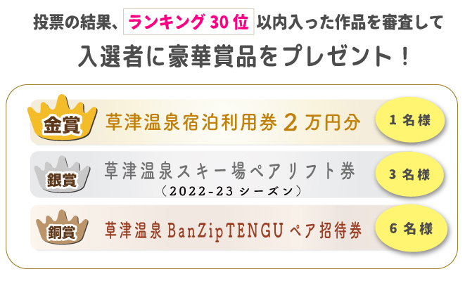 投票の結果、ランキング30位以内に入った作品を対象に、「草津温泉スキー場WEBフォトコンテスト」事務局の審査により選出させて頂きます。
※当選の発表は商品の発送をもってかえさせて頂きます。